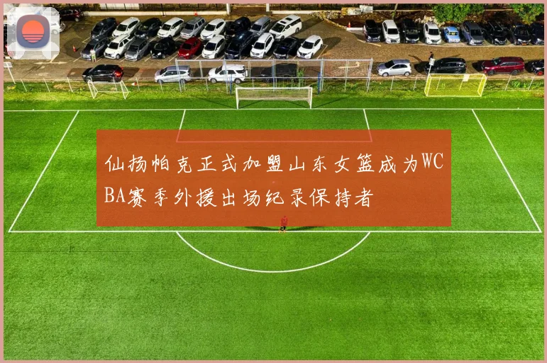 仙扬帕克正式加盟山东女篮成为WCBA赛季外援出场纪录保持者