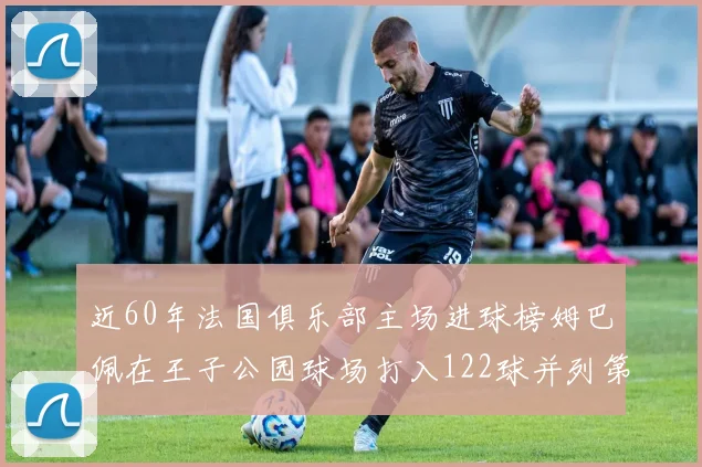 近60年法国俱乐部主场进球榜姆巴佩在王子公园球场打入122球并列第三