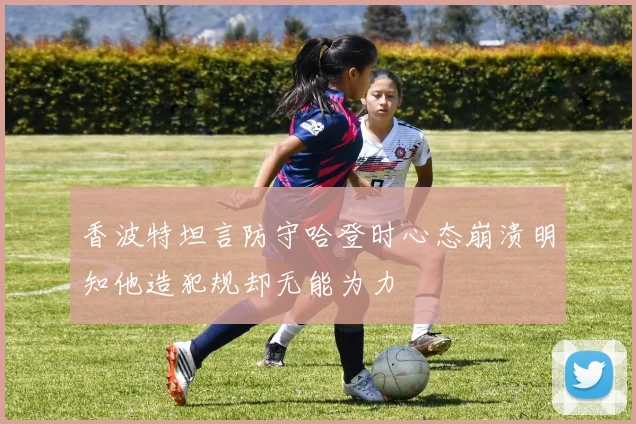 香波特坦言防守哈登时心态崩溃明知他造犯规却无能为力