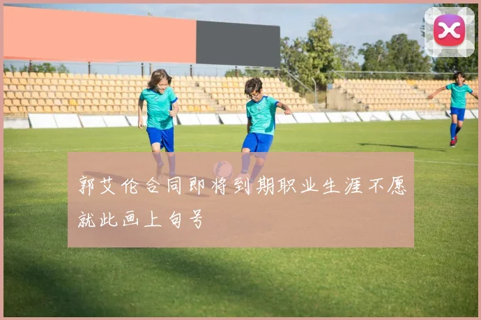 郭艾伦合同即将到期职业生涯不愿就此画上句号