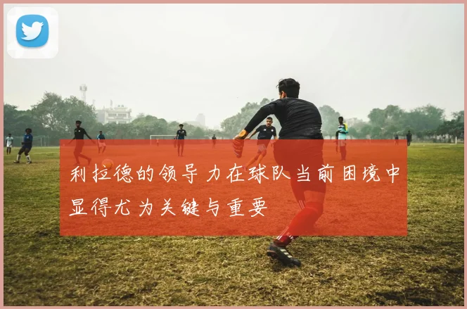 利拉德的领导力在球队当前困境中显得尤为关键与重要