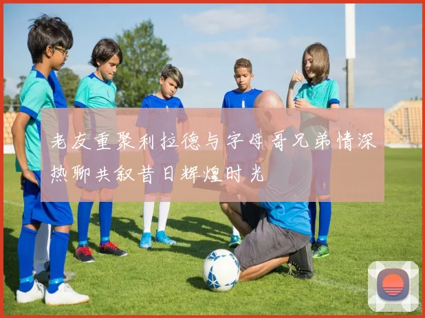 老友重聚利拉德与字母哥兄弟情深热聊共叙昔日辉煌时光