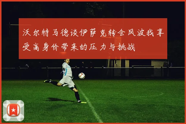 沃尔特马德谈伊萨克转会风波我享受高身价带来的压力与挑战
