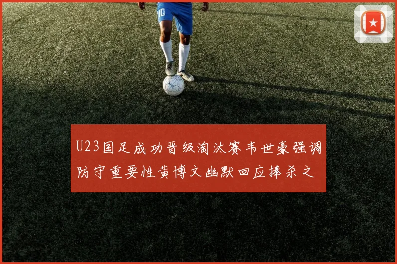 U23国足成功晋级淘汰赛韦世豪强调防守重要性黄博文幽默回应捧杀之说