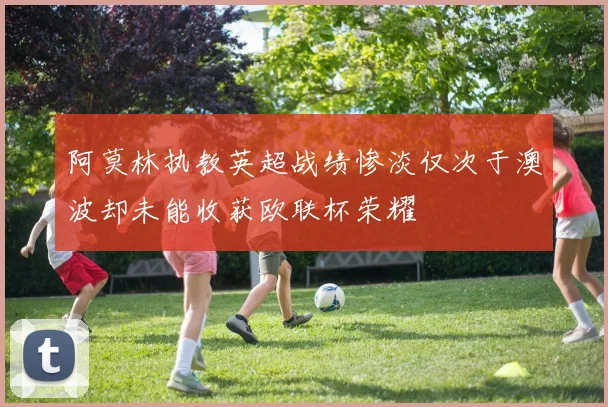阿莫林执教英超战绩惨淡仅次于澳波却未能收获欧联杯荣耀