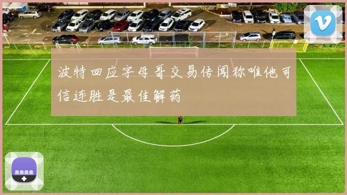 波特回应字母哥交易传闻称唯他可信连胜是最佳解药