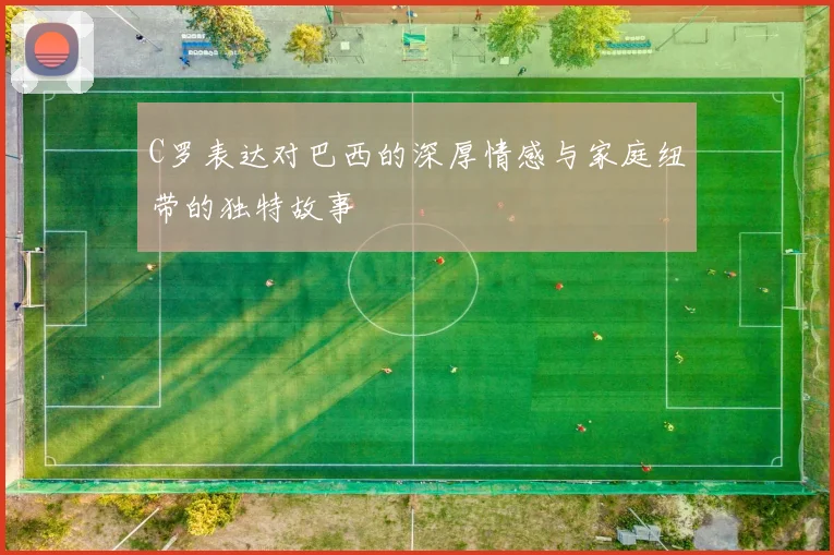 C罗表达对巴西的深厚情感与家庭纽带的独特故事