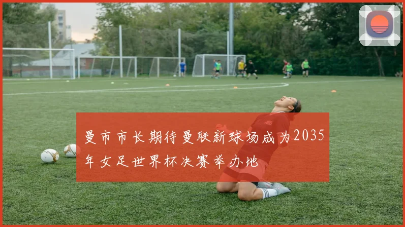 曼市市长期待曼联新球场成为2035年女足世界杯决赛举办地