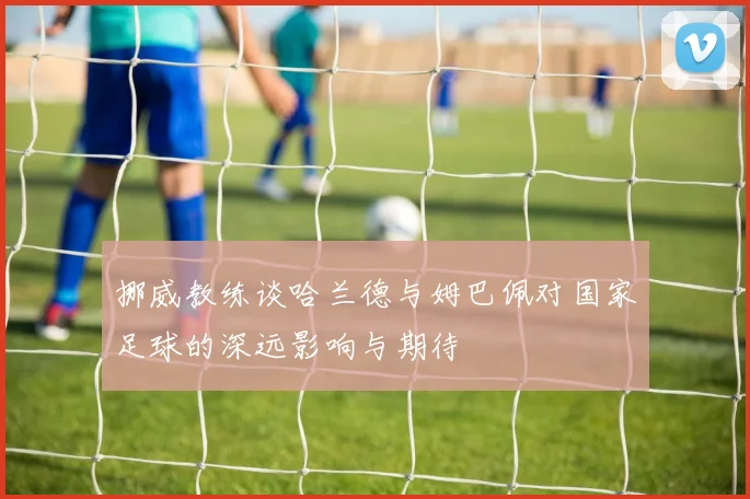 挪威教练谈哈兰德与姆巴佩对国家足球的深远影响与期待