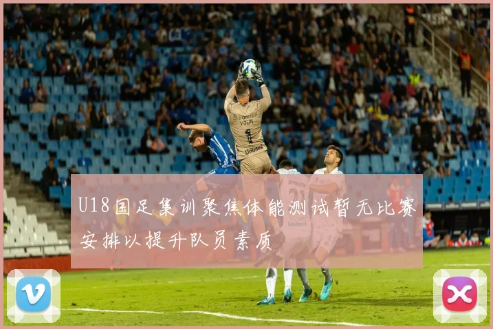 U18国足集训聚焦体能测试暂无比赛安排以提升队员素质